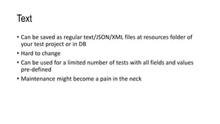Text
• Can be saved as regular text/JSON/XML files at resources folder of
your test project or in DB
• Hard to change
• Can be used for a limited number of tests with all fields and values
pre-defined
• Maintenance might become a pain in the neck
 