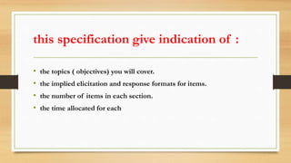 this specification give indication of :
• the topics ( objectives) you will cover.
• the implied elicitation and response formats for items.
• the number of items in each section.
• the time allocated for each
 
