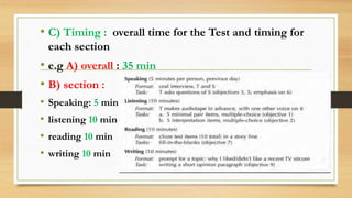 • C) Timing : overall time for the Test and timing for
each section
• e.g A) overall : 35 min
• B) section :
• Speaking: 5 min
• listening 10 min
• reading 10 min
• writing 10 min
 