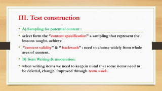 III. Test construction
• A) Sampling for potential content :
• select form the ‘’content specification’’ a sampling that represent the
lessons taught. achieve
• ‘’content validity’’ & ‘’ backwash’’ : need to choose widely from whole
area of content.
• B) Item Writing & moderation:
• when writing items we need to keep in mind that some items need to
be deleted, change. improved through team work .
 