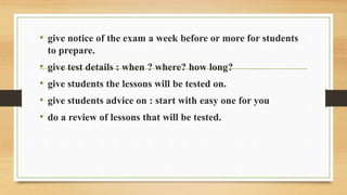 • give notice of the exam a week before or more for students
to prepare.
• give test details : when ? where? how long?
• give students the lessons will be tested on.
• give students advice on : start with easy one for you
• do a review of lessons that will be tested.
 