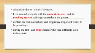 • administer the test my self because :
• I can remind students with the content, format, and the
marking system before given students the papers.
• explain the test instructions and emphasize important words to
help students.
• during the test I can help students who face difficulty with
instructions.
 