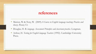 references
• Marion, W. & Tony, W. (2009)A Course in English language teaching: Practice and
theory. Penny Ur
• Douglas, H. B. language Assessment Principles and classroom practice. Longman.
• Arthur, H. Testing for English language Teachers (1992). Cambridge University
Press.
 