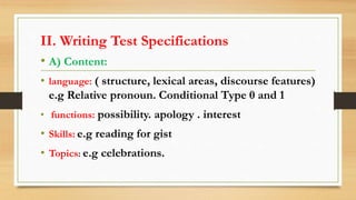 II. Writing Test Specifications
• A) Content:
• language: ( structure, lexical areas, discourse features)
e.g Relative pronoun. Conditional Type 0 and 1
• functions: possibility. apology . interest
• Skills: e.g reading for gist
• Topics: e.g celebrations.
 