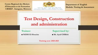 Test Design, Construction
and administration
Trainee: Supervised by:
■ NESSI El Houcine ■ Mr. Ayad CHRAA
Training year: 2020-2021
Department of English
Module: Testing & Assessment
Centre Regional des Metiers
d’Education et de Formation
CRMEF . Inzegane, Morocco
 