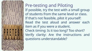Pre-testing and Piloting
If possible, try the test with a small group
of students from the same level or class.
If that's not feasible, pilot it yourself:
Read the test aloud and answer each
item as if you were a student.
Check timing: Is it too long? Too short?
Verify clarity: Are the instructions and
questions understandable?
 