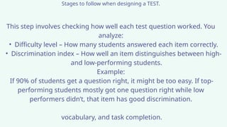 Stages to follow when designing a TEST.
This step involves checking how well each test question worked. You
analyze:
• Difficulty level – How many students answered each item correctly.
• Discrimination index – How well an item distinguishes between high-
and low-performing students.
Example:
If 90% of students get a question right, it might be too easy. If top-
performing students mostly got one question right while low
performers didn’t, that item has good discrimination.
vocabulary, and task completion.
 