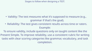 Stages to follow when designing a TEST.
• Validity: The test measures what it’s supposed to measure (e.g.,
grammar if that’s the goal).
• Reliability: The test gives consistent results across time or raters.
Example:
To ensure validity, include questions only on taught content like the
Present Simple. To improve reliability, use a consistent rubric for writing
tasks with clear scoring categories like grammar, vocabulary, and task
completion.
 