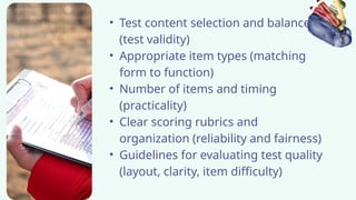 • Test content selection and balance
(test validity)
• Appropriate item types (matching
form to function)
• Number of items and timing
(practicality)
• Clear scoring rubrics and
organization (reliability and fairness)
• Guidelines for evaluating test quality
(layout, clarity, item difficulty)
 