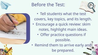 Before the Test:
• Tell students what the test
covers, key topics, and its length.
• Encourage a quick review: skim
notes, highlight main ideas.
• Offer practice questions if
possible.
• Remind them to arrive early and
be prepared.
 