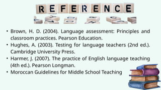 • Brown, H. D. (2004). Language assessment: Principles and
classroom practices. Pearson Education.
• Hughes, A. (2003). Testing for language teachers (2nd ed.).
Cambridge University Press.
• Harmer, J. (2007). The practice of English language teaching
(4th ed.). Pearson Longman.
• Moroccan Guidelines for Middle School Teaching
 
