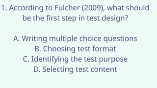 1. According to Fulcher (2009), what should
be the first step in test design?
A. Writing multiple choice questions
B. Choosing test format
C. Identifying the test purpose
D. Selecting test content
 