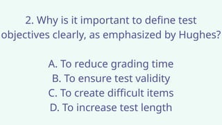 2. Why is it important to define test
objectives clearly, as emphasized by Hughes?
A. To reduce grading time
B. To ensure test validity
C. To create difficult items
D. To increase test length
 