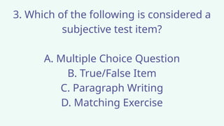 3. Which of the following is considered a
subjective test item?
A. Multiple Choice Question
B. True/False Item
C. Paragraph Writing
D. Matching Exercise
 