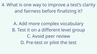 4. What is one way to improve a test’s clarity
and fairness before finalizing it?
A. Add more complex vocabulary
B. Test it on a different level group
C. Avoid peer review
D. Pre-test or pilot the test
 