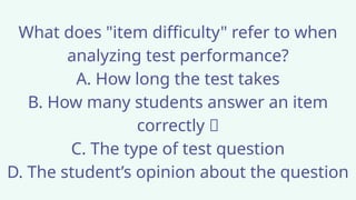 What does "item difficulty" refer to when
analyzing test performance?
A. How long the test takes
B. How many students answer an item
correctly ✅
C. The type of test question
D. The student’s opinion about the question
 