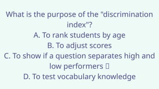 What is the purpose of the "discrimination
index"?
A. To rank students by age
B. To adjust scores
C. To show if a question separates high and
low performers ✅
D. To test vocabulary knowledge
 