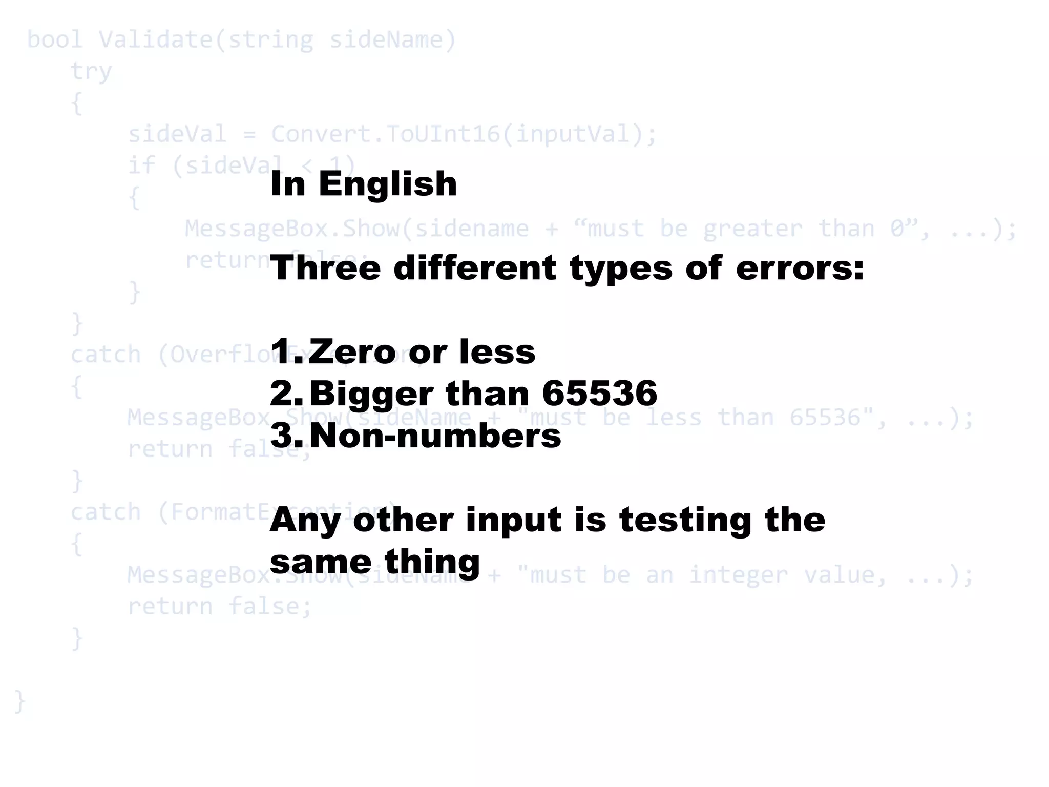 bool Validate(string sideName)       try    {sideVal = Convert.ToUInt16(inputVal);        if (sideVal < 1)        {MessageBox.Show(sidename+ “must be greater than 0”, ...);            return false;        }    }    catch (OverflowException)    {MessageBox.Show(sideName + "must be less than 65536", ...);        return false;    }    catch (FormatException)    {MessageBox.Show(sideName + "must be an integer value, ...);        return false;    }}In EnglishThree different types of errors:Zero or lessBigger than 65536Non-numbersAny other input is testing the same thing