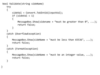 bool Validate(string sideName)    try    {sideVal = Convert.ToUInt16(inputVal);        if (sideVal < 1)        {MessageBox.Show(sidename+ “must be greater than 0”, ...);            return false;}    }    catch (OverflowException)    {MessageBox.Show(sideName + "must be less than 65536", ...);        return false;    }    catch (FormatException)    {MessageBox.Show(sideName + "must be an integer value, ...);        return false;    }}