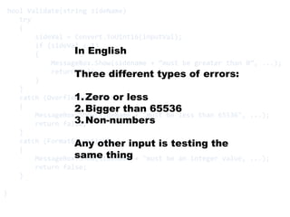 bool Validate(string sideName)       try    {sideVal = Convert.ToUInt16(inputVal);        if (sideVal < 1)        {MessageBox.Show(sidename+ “must be greater than 0”, ...);            return false;        }    }    catch (OverflowException)    {MessageBox.Show(sideName + "must be less than 65536", ...);        return false;    }    catch (FormatException)    {MessageBox.Show(sideName + "must be an integer value, ...);        return false;    }}In EnglishThree different types of errors:Zero or lessBigger than 65536Non-numbersAny other input is testing the same thing