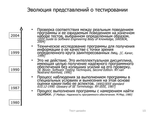 Эволюция представлений о тестировании Проверка соответствия между реальным поведением программы и ее ожидаемым поведением на конечном наборе тестов, выбранном определенным образом.   [IEEE Guide to Software Engineering Body of Knowledge, SWEBOK, 2004] Техническое исследование программы для получения информации о ее качестве с точки зрения определенного круга заинтересованных лиц.   [ С.  Kaner,  199 9] Э то  не действие . Это  интеллектуальная  дисциплина,  имеющая   целью получение надежного программного  обеспечения без излишних усилий на его проверку.   [B. Beizer. Software Testing Techniques, Second Edition. NY : van Nostrand Reinhold, 1990] Процесс наблюдения за выполнением программы в специальных условиях и вынесения на этой основе оценки каких-либо ее аспектов.   [ANSI/IEEE standard 610.12-1990:  G lossary of  SE   T erminology. NY:IEEE, 1987] Процесс выполнения программы с намерением найти ошибки.  [Г.Майерс. Надежность программного обеспечения. М:Мир ,  1980] Тест-дизайн 1980 1987 1990 1999 2004 