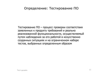 Определение: Тестирование ПО Тестирование ПО – процесс проверки соответствия заявленных к продукту требований и реально реализованной функциональности, осуществляемый путем наблюдения за его работой в искусственно созданных ситуациях и на ограниченном наборе тестов, выбранных определенным образом Тест-дизайн 