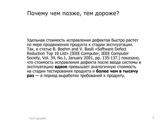 Почему чем позже, тем дороже? Удельная стоимость исправления дефектов быстро растет по мере продвижения продукта к стадии эксплуатации. Так, в статье B. Boehm and V. Basili «Software Defect Reduction Top 10 List» (IEEE Computer, IEEE Computer Society, Vol. 34, No.1, January 2001, pp. 135-137.) показано, что стоимость исправления дефекта после ввода системы в эксплуатацию  вдвое  превышает аналогичную стоимость на стадии тестирования продукта и  более чем в тысячу раз  — в период выработки требований к продукту. Тест-дизайн 