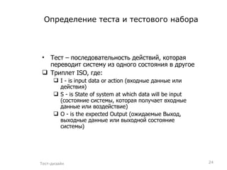 Определение теста и тестового набора Тест – последовательность действий, которая переводит систему из одного состояния в другое Триплет ISO, где: I  -  is input data or action  (входные данные или действия) S  -  is State of system at which data will be input  (состояние системы, которая получает входные данные или воздействие) O  -  is the expected Output  (ожидаемые Выход, выходные данные или выходной состояние системы) Тест-дизайн 