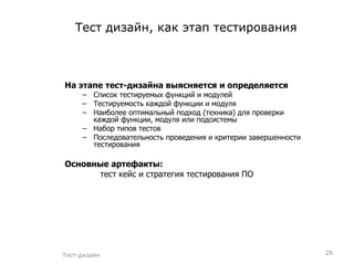 Тест дизайн, как этап тестирования На этапе тест-дизайна выясняется и определяется Список тестируемых функций и модулей Тестируемость каждой функции и модуля Наиболее оптимальный подход (техника) для проверки каждой функции, модуля или подсистемы Набор типов тестов Последовательность проведения и критерии завершенности тестирования Основные артефакты: тест кейс и стратегия тестирования ПО Тест-дизайн 