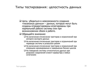 Типы тестирования: целостность данных Цель: убедиться в невозможности создания «несвязных данных» - данных, которые могут быть созданы-отредактированы-агрегированы при нормальной работе системы или при возникновении сбоев в работе. Обращайте внимание: На включение-отключение триггеров и ограничений при импорте-экспорте данных На включение-отключение триггеров и ограничений при переводе системы в  production  режим На включение-отключение триггеров и ограничений при операциях архивирования и завершении бизнес-циклов На поведение системы относительно данных при разрывах соединений клиент-сервер-БД в любых сочетаниях Тест-дизайн 