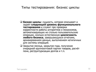 Типы тестирования: бизнес циклы Бизнес-циклы : сущность, которая описывает и задаёт  следующий уровень функционального тестирования  и служит про проверки корректности работы алгоритмов и механизмов, автоматизирующих не столько пользовательские операции, сколько естественную  цикличность любого бизнеса , завершающуюся отчётами, архивированием данных, выполнением нетипичных для системы операций. Закрытие месяца, закрытие года, получение очередной крупнооптовой партии товаров, расчёт пени, реструктуризации долгов и т.п. Тест-дизайн 