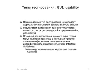 Типы тестирования:  GUI, usability Обычно данный тип тестирования не обладает формальным признаком запрета выпуска версии Результатом выполнения данного типа тестов является список рекомендаций и предложений по улучшению Основной для проведения данного типа тестов могут являться принятые в компании / проекте стандарты оформления пользовательских интерфейсов   или общепринятые  User Interface Guidelines: Например,  Microsoft Windows XP/2000  User Interface Guidelines Тест-дизайн 