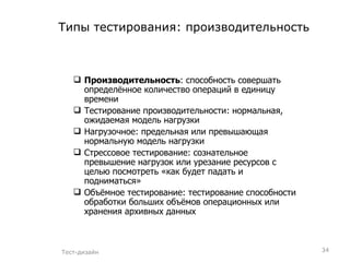 Типы тестирования:   производительность Производительность : способность совершать определённое количество операций в единицу времени Тестирование производительности: нормальная, ожидаемая модель нагрузки Нагрузочное: предельная или превышающая нормальную модель нагрузки Стрессовое тестирование: сознательное превышение нагрузок или урезание ресурсов с целью посмотреть «как будет падать и подниматься» Объёмное тестирование: тестирование способности обработки больших объёмов операционных или хранения архивных данных  Тест-дизайн 
