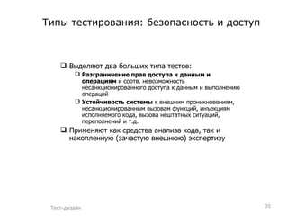 Типы тестирования: безопасность и доступ Выделяют два больших типа тестов: Разграничение прав доступа к данным и операциям  и соотв. невозможность несанкционированного доступа к данным и выполнению операций Устойчивость системы  к внешним проникновениям, несанкционированным вызовам функций, инъекциям исполняемого кода, вызова нештатных ситуаций, переполнений и т.д. Применяют как средства анализа кода, так и накопленную (зачастую внешнюю) экспертизу Тест-дизайн 