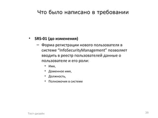 Что было написано в требовании SRS-01  (до изменения)  Форма регистрации нового пользователя в системе  “InfoSecurityManagement”  позволяет вводить в реестр пользователей данные о пользователе и его роли: Имя,  Доменное имя,  Должность,  Полномочия в системе Тест-дизайн 