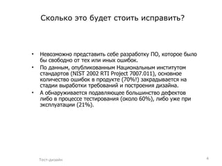 Сколько это будет стоить исправить? Невозможно представить себе разработку ПО, которое было бы свободно от тех или иных ошибок.  По данным, опубликованным Национальным институтом стандартов (NIST 2002 RTI Project 7007.011), основное количество ошибок в продукте (70%!) закрадывается на стадии выработки требований и построения дизайна. А обнаруживается подавляющее большинство дефектов либо в процессе тестирования (около 60%), либо уже при эксплуатации (21%). Тест-дизайн 