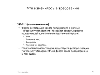 Что изменилось в требовании SRS-0 1.1   (после изменения)  Форма регистрации нового пользователя в системе  “InfoSecurityManagement”  позволяет вводить в реестр пользователей данные о пользователе и его роли: Имя,  Доменное имя,  Должность,  Полномочия в системе Если такой пользователь уже существует в реестре системы  “InfoSecurityManagement” , на форме ввода появляется его  E-mail  адрес. Тест-дизайн 