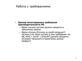 Работа с требованиями Пример нетестируемого требования производительности ПО Время отклика системы должно находится в приемлемых рамках Время отклика (Отклика на какой операции?) системы (что такое система в этом требовании: UI, DB,  client + server + network?)  должно находится (Условия? Нагрузка?) в приемлемых рамках (Цифры?) 