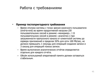 Работа с требованиями Пример тестопригодного требования Время отклика системы с точки зрения конечного пользователя ( end-to-end ) во время продуктивной нагрузки (50 пользовательских сессий в режиме  « менеджер »  / 15 пользовательских сессий в режиме  « аналитик » ) при загруженности пропускного канала от клиентской системы до сервера приложений в пределах 50% для сети 100  Mb/sec , не должно превышать 1 секунды для операций создания записи и 3 секунд для операций поиска записи.  Время выполнения аналитических отчётов определяется отдельно для каждого отчёта.  Объём используемой оперативной памяти должен оставаться стабильным. 