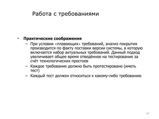 Работа с требованиями Практические соображения При условии  « плавающих »  требований, анализ покрытия производится по факту поставки версии системы, в которую включается набор актуальных требований. Данный подход увеличивает общее время отведённое на тестирование за счёт технологических простоев Каждое требование должно быть протестировано (иметь тест) Каждый тест должен относиться к какому-либо требованию 
