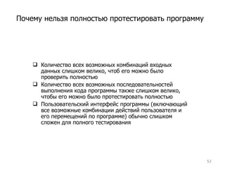 Количество всех возможных комбинаций входных данных слишком велико, чтоб его можно было проверить полностью Количество всех возможных последовательностей выполнения кода программы также слишком велико, чтобы его можно было протестировать полностью Пользовательский интерфейс программы (включающий все возможные комбинации действий пользователя и его перемещений по программе) обычно слишком сложен для полного тестирования Почему нельзя полностью протестировать программу 