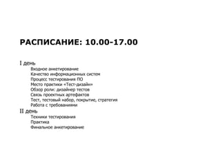 РАСПИСАНИЕ: 10.00-17.00 I  день Входное анкетирование Качество информационных систем Процесс тестирования ПО Место практики «Тест-дизайн» Обзор роли: дизайнер тестов Связь проектных артефактов Тест, тестовый набор, покрытие, стратегия Работа с требованиями II  день Техники тестирования Практика Финальное анкетирование 