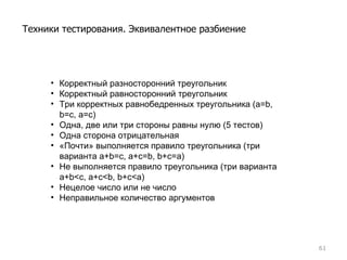 Корректный разносторонний треугольник Корректный равносторонний треугольник Три корректных равнобедренных треугольника  (a=b, b=c, a=c) Одна, две или три стороны равны нулю  (5  тестов ) Одна сторона отрицательная «Почти» выполняется правило треугольника  ( три варианта  a+b = c, a+c = b, b+c = a) Не выполняется правило треугольника  ( три варианта  a+b<c, a+c<b, b+c<a) Нецелое число или не число Неправильное количество аргументов Техники тестирования. Эквивалентное разбиение 
