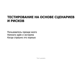 ТЕСТИРОВАНИЕ НА ОСНОВЕ СЦЕНАРИЕВ И РИСКОВ Пользователь прежде всего Немного  agile  и экстрима Когда страшно это хорошо Тест-дизайн 