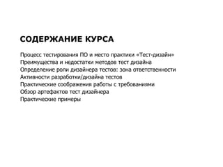 СОДЕРЖАНИЕ КУРСА Процесс тестирования ПО и место практики «Тест-дизайн» Преимущества и недостатки методов   тест дизайна Определение роли дизайнера тестов: зона ответственности Активности разработки/дизайна тестов  Практические соображения работы с требованиями Обзор артефактов тест дизайнера Практические примеры 