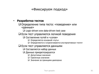 «Фиксируем подход» Разработка тестов Определение типа теста: «поведение» или «данные» Logic-driven  или  data-driven test case Если тест управляется логикой поведения Составление путей и «узлов» Определяется основной «путь» Определяются и ограничиваются альтернативные «пути» Если тест управляется данными Составляется набор данных Данные приоретезируются Допустимые значения Граничные значения Значения за границами диапазона Тест-дизайн 