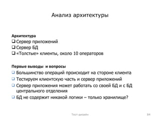 Анализ архитектуры Архитектура Сервер приложений Сервер БД «Толстые» клиенты, около 10 операторов Тест-дизайн Первые выводы  и вопросы Большинство операций происходит на стороне клиента Тестируем клиентскую часть   и сервер приложений Сервер приложения может работать со своей БД и с БД центрального отделения БД не содержит никакой логики – только хранилище? 