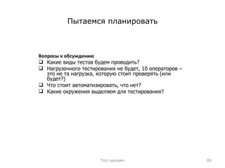 Пытаемся планировать Вопросы к обсуждению Какие виды тестов будем проводить?  Нагрузочного тестирования не будет, 10 операторов – это не та нагрузка, которую стоит проверять (или будет?) Что стоит автоматизировать, что нет? Какие окружения выделяем для тестирования? Тест-дизайн 