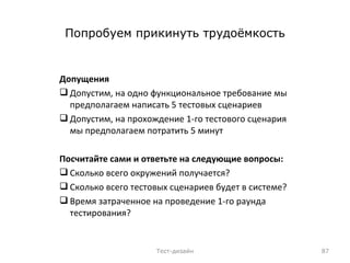 Попробуем прикинуть трудоёмкость Допущения Допустим, на одно функциональное требование мы предполагаем написать 5 тестовых сценариев Допустим, на прохождение 1-го тестового сценария мы предполагаем потратить 5 минут Посчитайте сами и ответьте на следующие вопросы: Сколько всего окружений получается? Сколько всего тестовых сценариев будет в системе? Время затраченное на проведение 1-го раунда тестирования? Тест-дизайн 