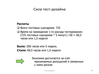 Сила тест-дизайна Расчеты Всего тестовых сценариев: 725 Время на проведение 1-го раунда тестирования: (725 тестовых сценариев * 5 минут) / 60 = 60,5 часов или 1,5 недели Было:  200 часов или 5 недель Стало:  60,5 часов или 1,5 недели Экономия достигается за счёт принимаемых допущений и связанных с ними рисков Тест-дизайн 